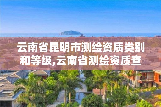 云南省昆明市测绘资质类别和等级,云南省测绘资质查询