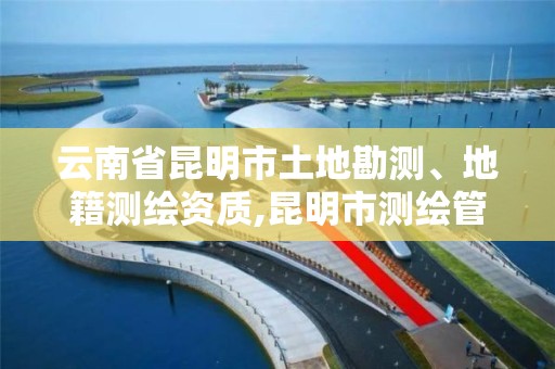 云南省昆明市土地勘测、地籍测绘资质,昆明市测绘管理中心。