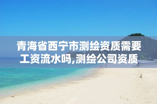 青海省西宁市测绘资质需要工资流水吗,测绘公司资质办理需要些什么人员。