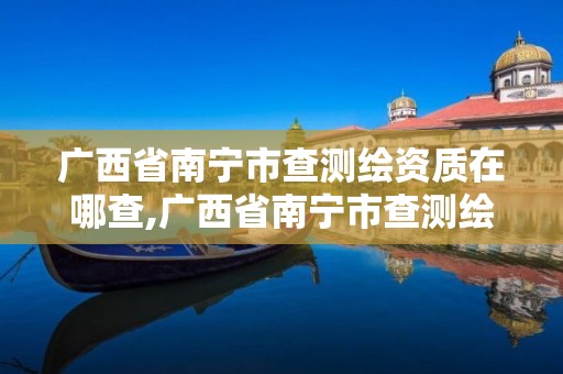 广西省南宁市查测绘资质在哪查,广西省南宁市查测绘资质在哪查的