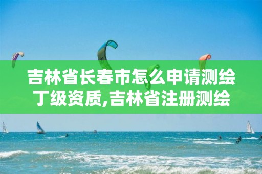 吉林省长春市怎么申请测绘丁级资质,吉林省注册测绘师