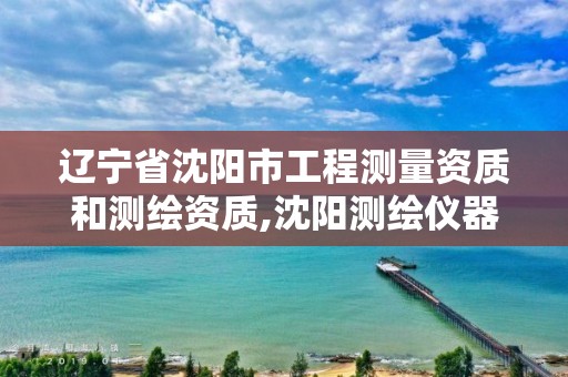 辽宁省沈阳市工程测量资质和测绘资质,沈阳测绘仪器检测单位