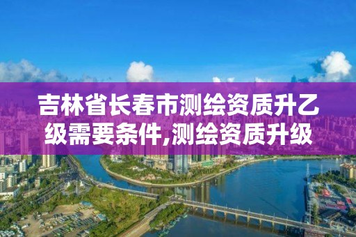 吉林省长春市测绘资质升乙级需要条件,测绘资质升级需要什么条件。