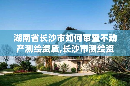 湖南省长沙市如何审查不动产测绘资质,长沙市测绘资质单位名单。