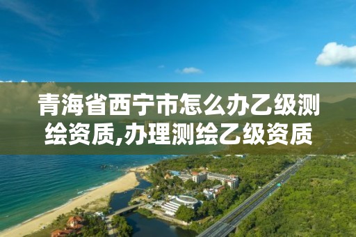 青海省西宁市怎么办乙级测绘资质,办理测绘乙级资质要求