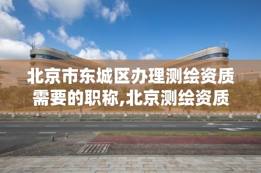 北京市东城区办理测绘资质需要的职称,北京测绘资质查询系统