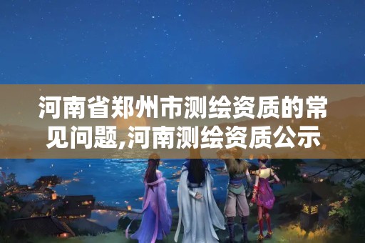 河南省郑州市测绘资质的常见问题,河南测绘资质公示。