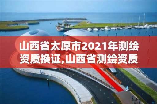 山西省太原市2021年测绘资质换证,山西省测绘资质2020