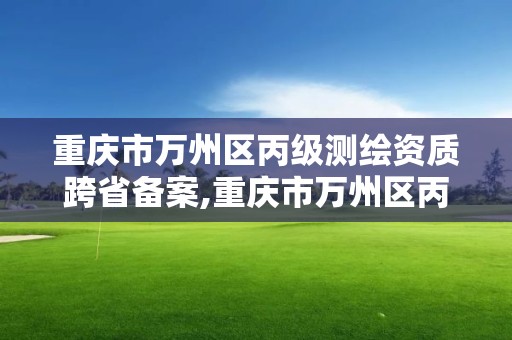 重庆市万州区丙级测绘资质跨省备案,重庆市万州区丙级测绘资质跨省备案公示