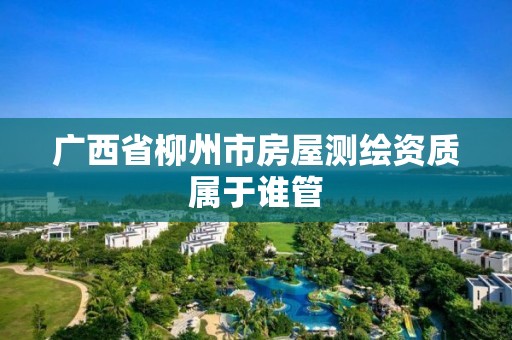 广西省柳州市房屋测绘资质属于谁管