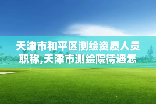 天津市和平区测绘资质人员职称,天津市测绘院待遇怎么样