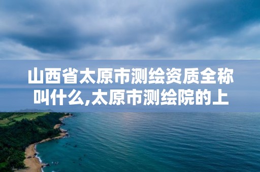 山西省太原市测绘资质全称叫什么,太原市测绘院的上级单位