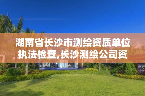 湖南省长沙市测绘资质单位执法检查,长沙测绘公司资质有哪家。