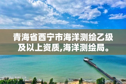 青海省西宁市海洋测绘乙级及以上资质,海洋测绘局。