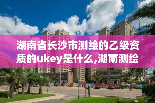 湖南省长沙市测绘的乙级资质的ukey是什么,湖南测绘资质管理。