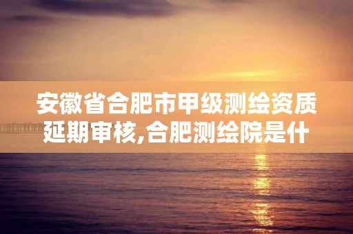 安徽省合肥市甲级测绘资质延期审核,合肥测绘院是什么单位。