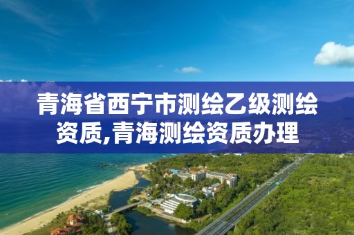 青海省西宁市测绘乙级测绘资质,青海测绘资质办理