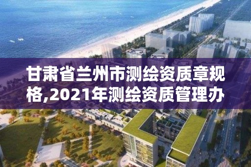 甘肃省兰州市测绘资质章规格,2021年测绘资质管理办法