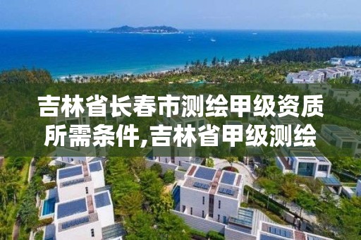 吉林省长春市测绘甲级资质所需条件,吉林省甲级测绘资质单位