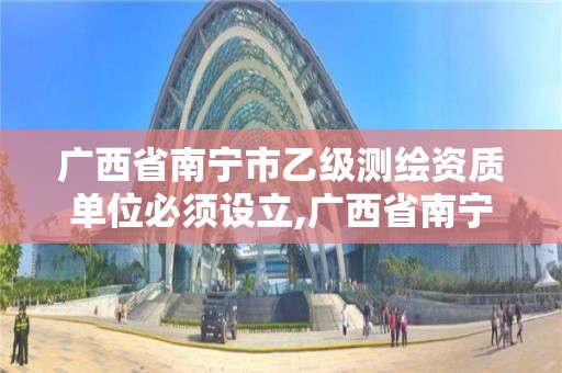 广西省南宁市乙级测绘资质单位必须设立,广西省南宁市乙级测绘资质单位必须设立吗