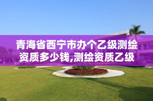 青海省西宁市办个乙级测绘资质多少钱,测绘资质乙级申请需要什么条件。