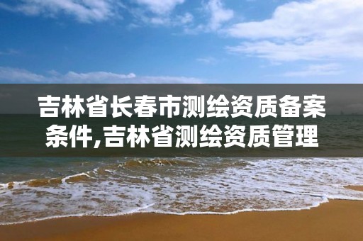 吉林省长春市测绘资质备案条件,吉林省测绘资质管理平台