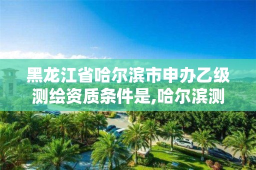 黑龙江省哈尔滨市申办乙级测绘资质条件是,哈尔滨测绘招聘