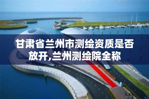 甘肃省兰州市测绘资质是否放开,兰州测绘院全称