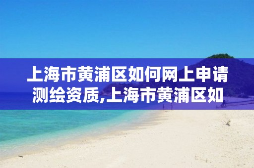 上海市黄浦区如何网上申请测绘资质,上海市黄浦区如何网上申请测绘资质证