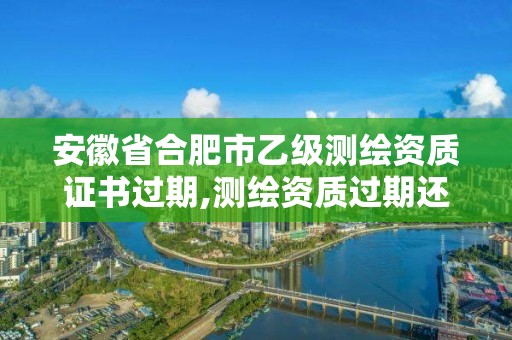 安徽省合肥市乙级测绘资质证书过期,测绘资质过期还能用吗。