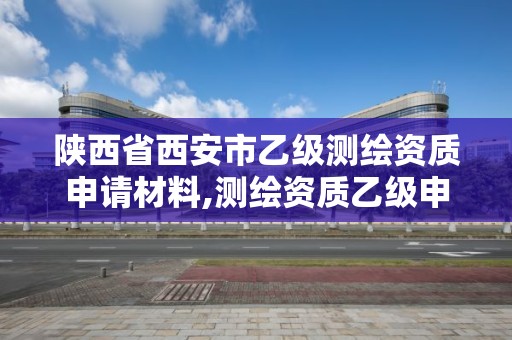 陕西省西安市乙级测绘资质申请材料,测绘资质乙级申请需要什么条件