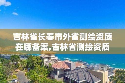 吉林省长春市外省测绘资质在哪备案,吉林省测绘资质查询