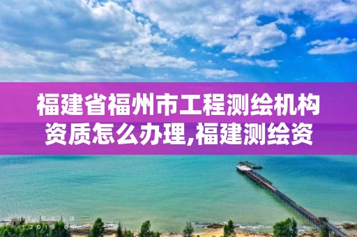 福建省福州市工程测绘机构资质怎么办理,福建测绘资质公司。