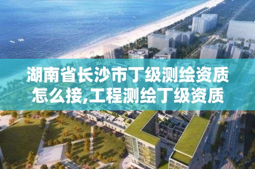 湖南省长沙市丁级测绘资质怎么接,工程测绘丁级资质