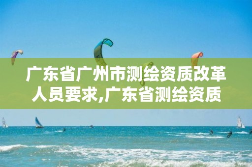 广东省广州市测绘资质改革人员要求,广东省测绘资质查询