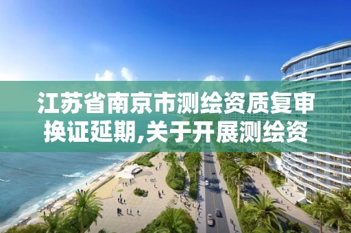 江苏省南京市测绘资质复审换证延期,关于开展测绘资质复审换证工作的通知