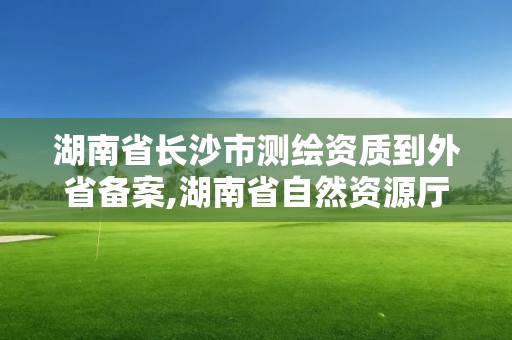 湖南省长沙市测绘资质到外省备案,湖南省自然资源厅关于延长测绘资质证书有效期的公告