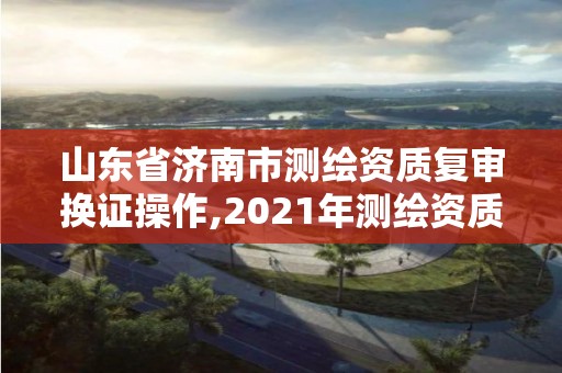 山东省济南市测绘资质复审换证操作,2021年测绘资质延期山东