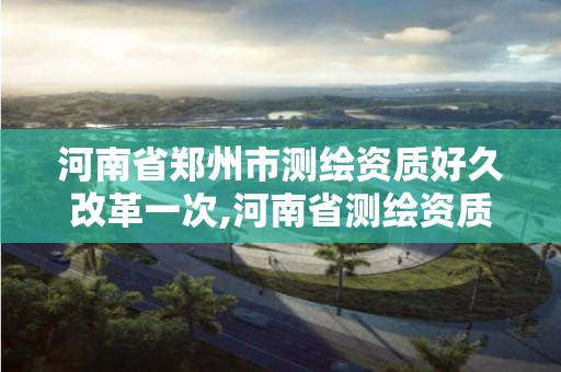 河南省郑州市测绘资质好久改革一次,河南省测绘资质复审换证