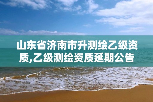 山东省济南市升测绘乙级资质,乙级测绘资质延期公告山东