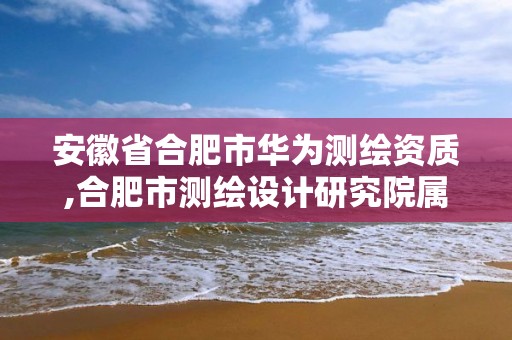 安徽省合肥市华为测绘资质,合肥市测绘设计研究院属于企业吗?