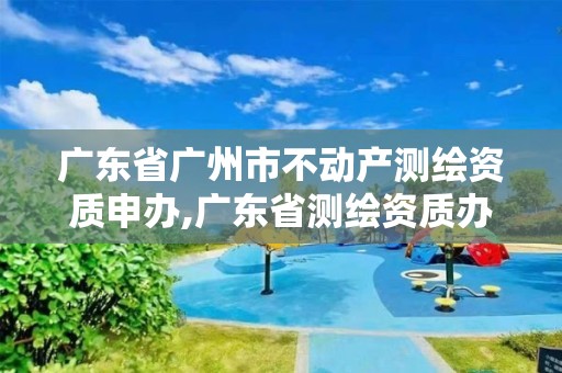 广东省广州市不动产测绘资质申办,广东省测绘资质办理流程。