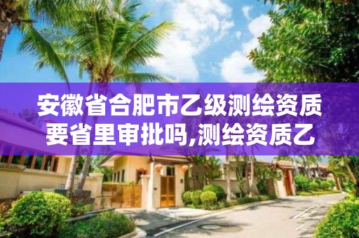 安徽省合肥市乙级测绘资质要省里审批吗,测绘资质乙级申报条件。