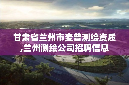 甘肃省兰州市麦普测绘资质,兰州测绘公司招聘信息