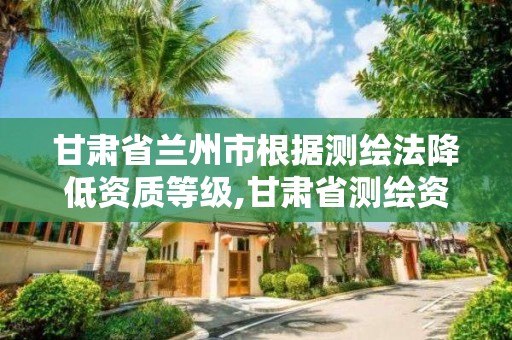 甘肃省兰州市根据测绘法降低资质等级,甘肃省测绘资质管理平台。