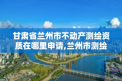 甘肃省兰州市不动产测绘资质在哪里申请,兰州市测绘局电话。