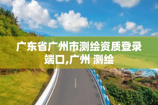 广东省广州市测绘资质登录端口,广州 测绘