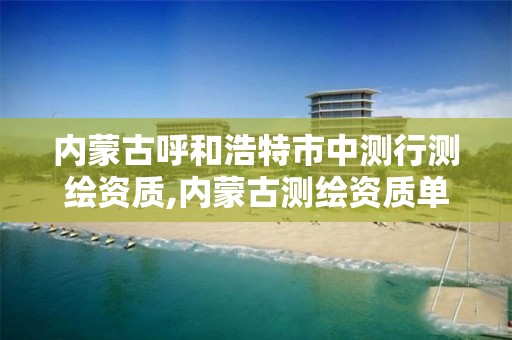 内蒙古呼和浩特市中测行测绘资质,内蒙古测绘资质单位名录