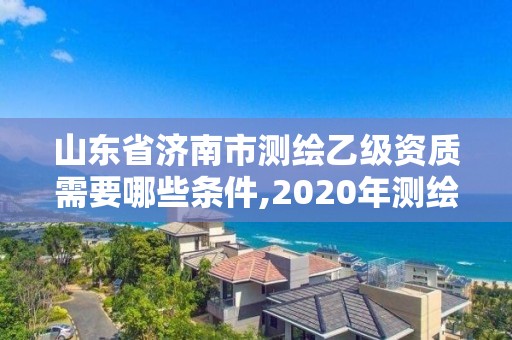 山东省济南市测绘乙级资质需要哪些条件,2020年测绘乙级资质申报条件。