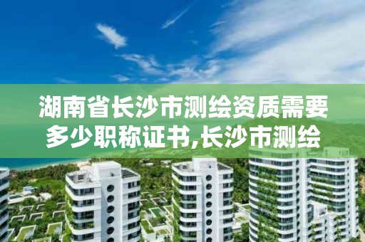 湖南省长沙市测绘资质需要多少职称证书,长沙市测绘资质单位名单